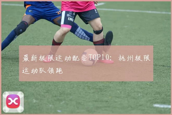 最新极限运动配合TOP10：杭州极限运动队领跑